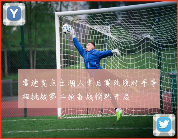 雷迪克点出湖人季后赛处境对手争相挑战第二轮备战悄然开启