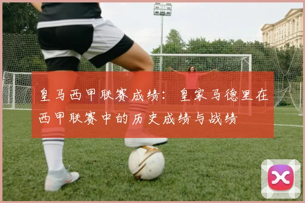 皇马西甲联赛成绩:皇家马德里在西甲联赛中的历史成绩与战绩