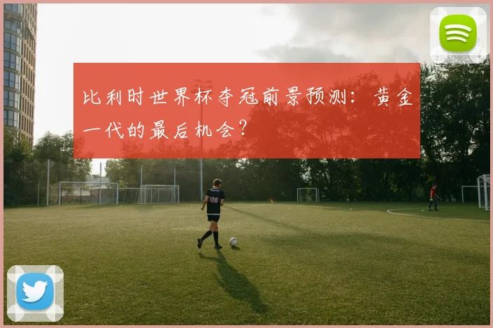 比利时世界杯夺冠前景预测：黄金一代的最后机会？