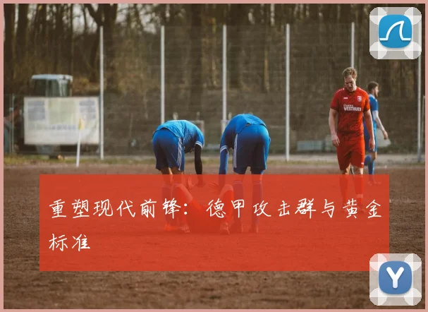 重塑现代前锋：德甲攻击群与黄金标准